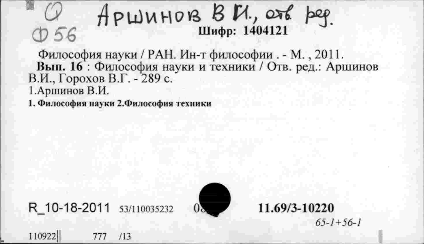 ﻿Ф53
Шифр:
Философия науки / РАН. Ин-т философии .-М., 2011.
Вып. 16 : Философия науки и техники / Отв. ред.: Аршинов В.И., Горохов В.Г. - 289 с.
1.Аршинов В.И.
1. Философия науки 2.Философия техники
Р_1 0-1 8-2011 53/110035232
11.69/3-10220
65-1+56-1
110922Ц	1Т1 /13